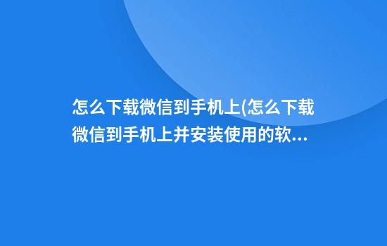 怎么下载微信到手机上(怎么下载微信到手机上并安装使用的软件)