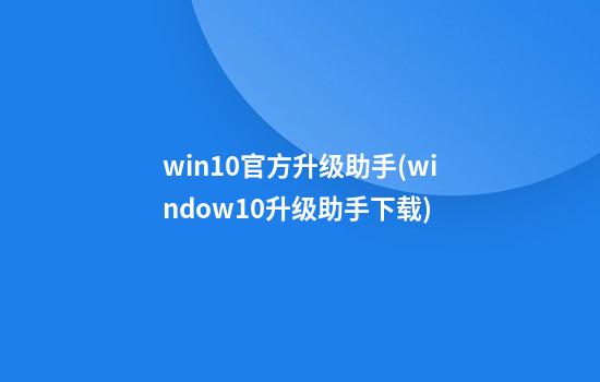 win10官方升级助手(window10升级助手下载)