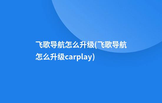 飞歌导航怎么升级(飞歌导航怎么升级carplay)