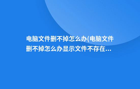 电脑文件删不掉怎么办(电脑文件删不掉怎么办显示文件不存在)