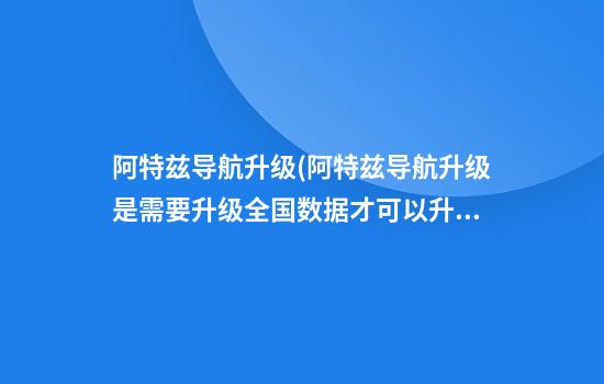 阿特兹导航升级(阿特兹导航升级是需要升级全国数据才可以升级区域吗)