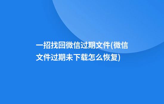 一招找回微信过期文件(微信文件过期未下载怎么恢复)