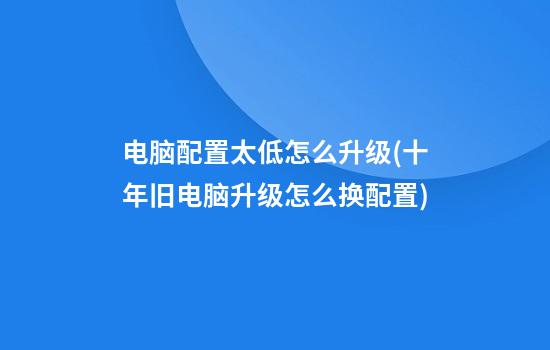 电脑配置太低怎么升级(十年旧电脑升级怎么换配置)