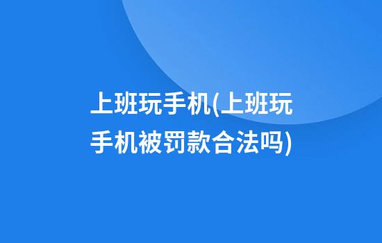 上班玩手机(上班玩手机被罚款合法吗)