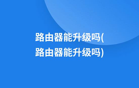 路由器能升级吗(路由器能升级吗?)