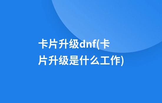 卡片升级dnf(卡片升级是什么工作)