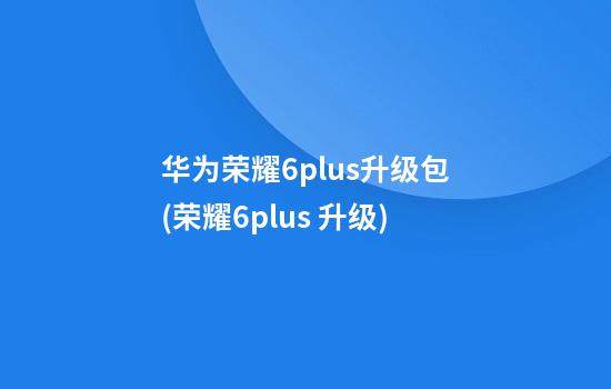 华为荣耀6plus升级包(荣耀6plus 升级)