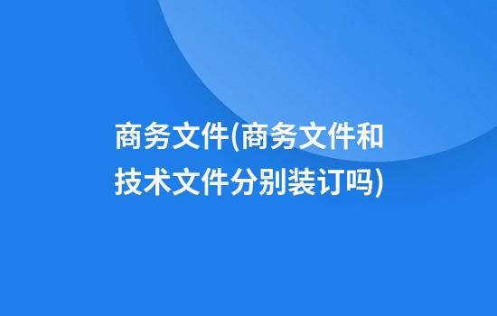 商务文件(商务文件和技术文件分别装订吗)