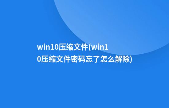 win10压缩文件(win10压缩文件密码忘了怎么解除)