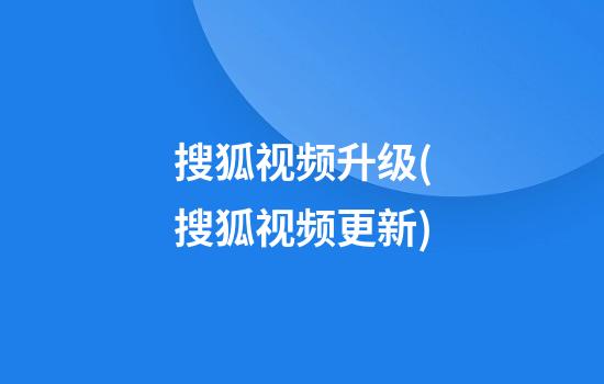 搜狐视频升级(搜狐视频更新)