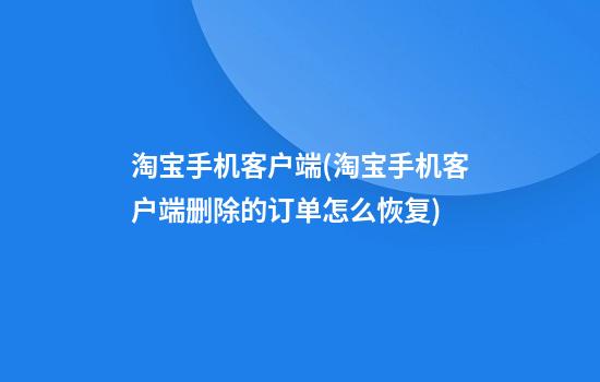 淘宝手机客户端(淘宝手机客户端删除的订单怎么恢复)