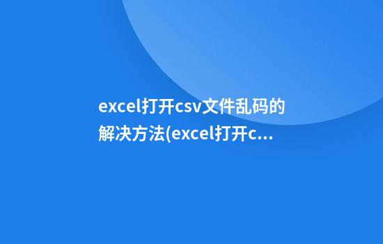 excel打开csv文件乱码的解决方法(excel打开csv文件显示乱码)