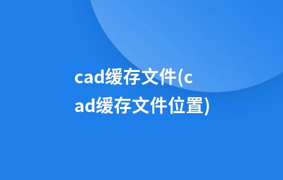 cad缓存文件(cad缓存文件位置)