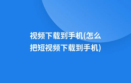 视频下载到手机(怎么把短视频下载到手机)