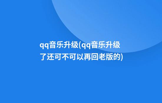 qq音乐升级(qq音乐升级了还可不可以再回老版的)