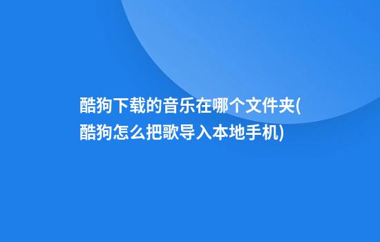 酷狗下载的音乐在哪个文件夹(酷狗怎么把歌导入本地手机)