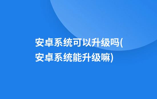 安卓系统可以升级吗(安卓系统能升级嘛)