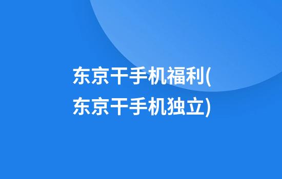 东京干手机福利(东京干手机独立)