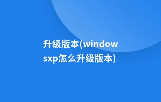 升级版本(windowsxp怎么升级版本)