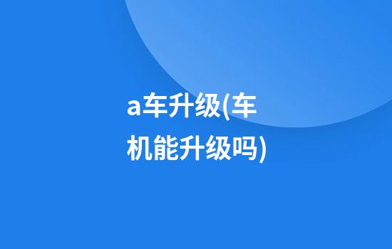 a车升级(车机能升级吗)