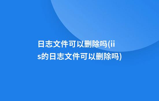 日志文件可以删除吗(iis的日志文件可以删除吗)