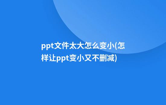 ppt文件太大怎么变小(怎样让ppt变小又不删减)