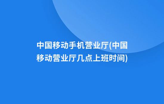 中国移动手机营业厅(中国移动营业厅几点上班时间)