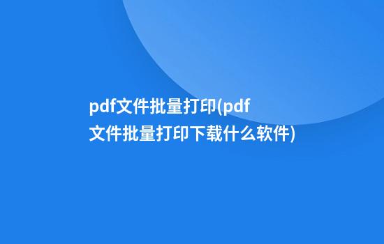 pdf文件批量打印(pdf文件批量打印下载什么软件)