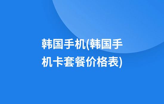 韩国手机(韩国手机卡套餐价格表)