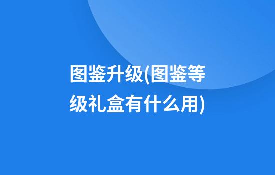 图鉴升级(图鉴等级礼盒有什么用)