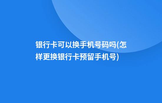 银行卡可以换手机号码吗(怎样更换银行卡预留手机号)