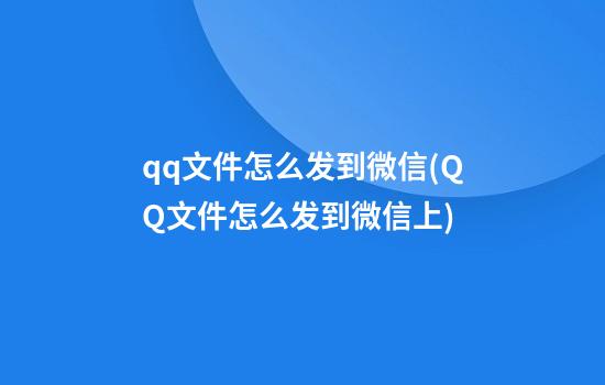 qq文件怎么发到微信(QQ文件怎么发到微信上?)