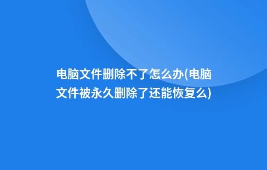 电脑文件删除不了怎么办(电脑文件被永久删除了还能恢复么)