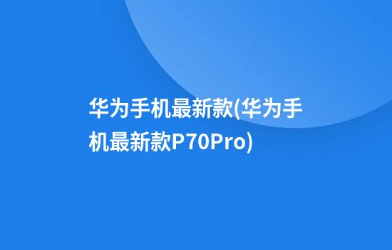 华为手机最新款(华为手机最新款P70Pro)