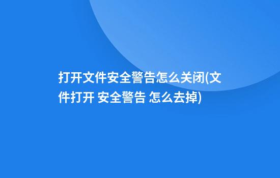 打开文件安全警告怎么关闭(文件打开 安全警告 怎么去掉)