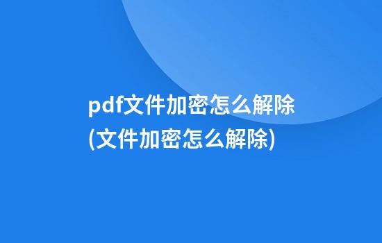 pdf文件加密怎么解除(文件加密怎么解除)