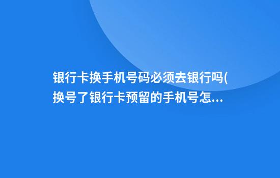 银行卡换手机号码必须去银行吗(换号了银行卡预留的手机号怎么改)