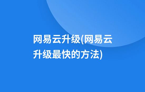 网易云升级(网易云升级最快的方法)