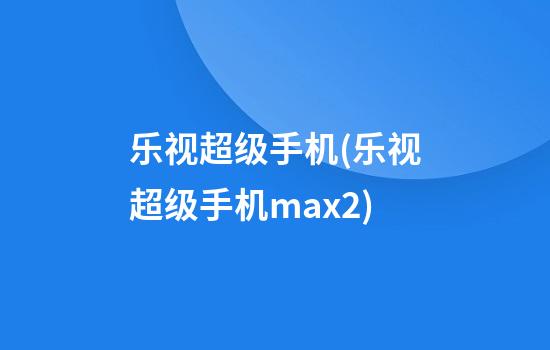 乐视超级手机(乐视超级手机max2)