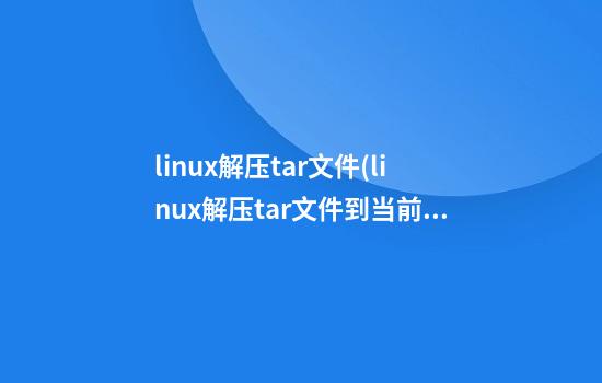 linux解压tar文件(linux解压tar文件到当前目录)