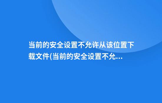 当前的安全设置不允许从该位置下载文件(当前的安全设置不允许从该位置下载文件 ftp)