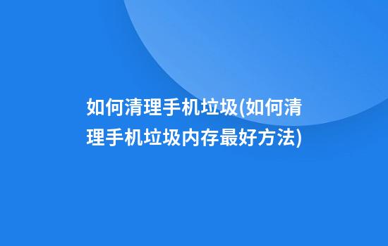 如何清理手机垃圾(如何清理手机垃圾内存最好方法)