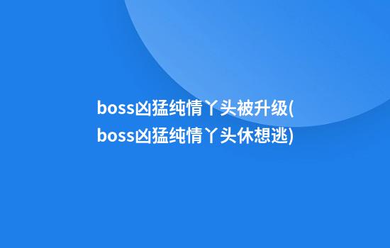 boss凶猛纯情丫头被升级(boss凶猛纯情丫头休想逃)