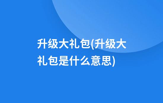 升级大礼包(升级大礼包是什么意思)