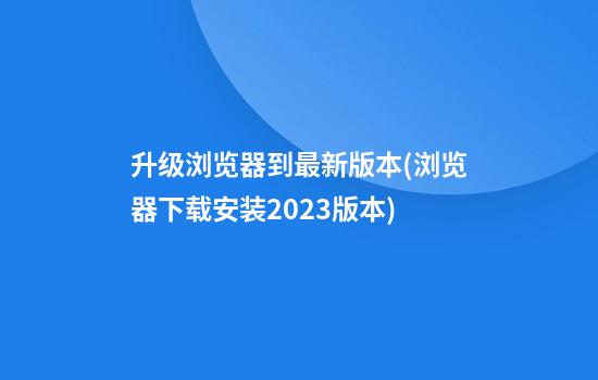 升级浏览器到最新版本(浏览器下载安装2023版本)