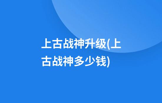 上古战神升级(上古战神多少钱)