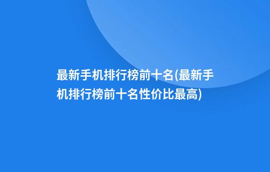 最新手机排行榜前十名(最新手机排行榜前十名性价比最高)