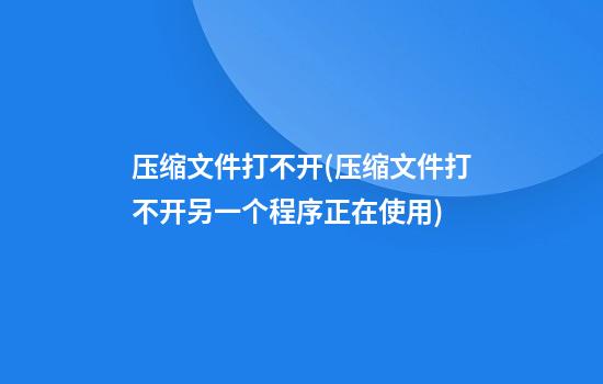 压缩文件打不开(压缩文件打不开另一个程序正在使用)