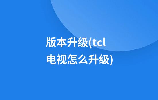 版本升级(tcl电视怎么升级)