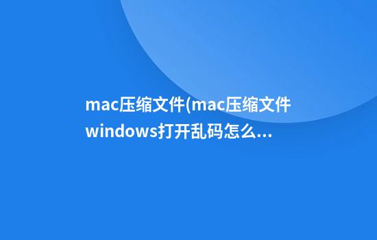 mac压缩文件(mac压缩文件windows打开乱码怎么办)